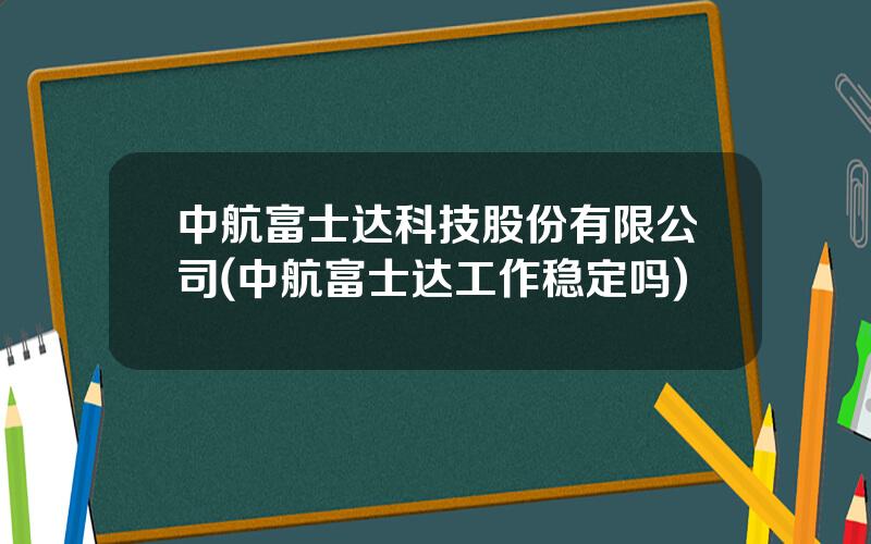 中航富士达科技股份有限公司(中航富士达工作稳定吗)