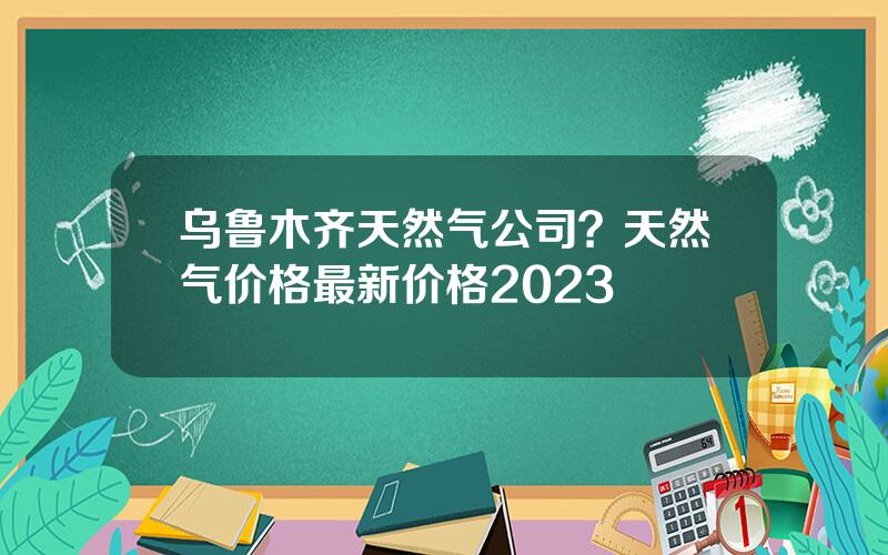 乌鲁木齐天然气公司？天然气价格最新价格2023