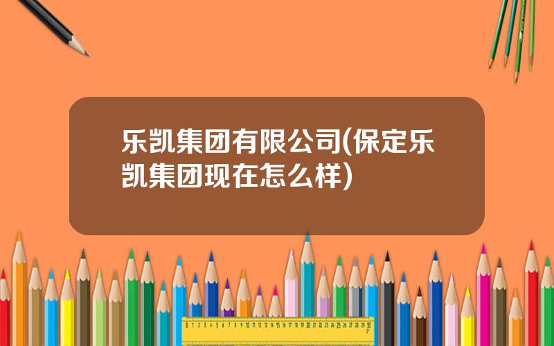 乐凯集团有限公司(保定乐凯集团现在怎么样)