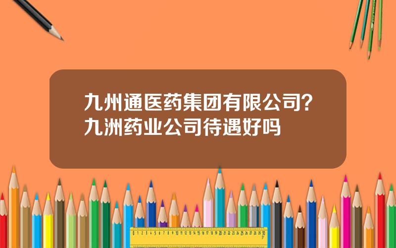 九州通医药集团有限公司？九洲药业公司待遇好吗