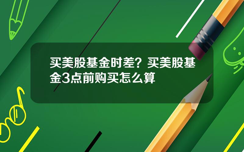 买美股基金时差？买美股基金3点前购买怎么算