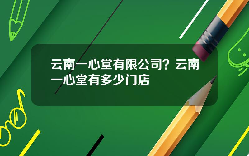 云南一心堂有限公司？云南一心堂有多少门店