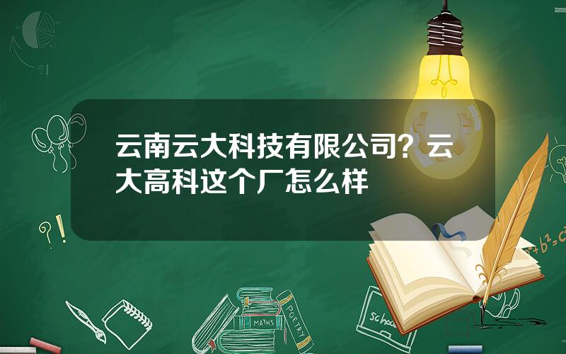 云南云大科技有限公司？云大高科这个厂怎么样