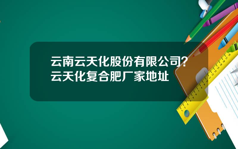 云南云天化股份有限公司？云天化复合肥厂家地址