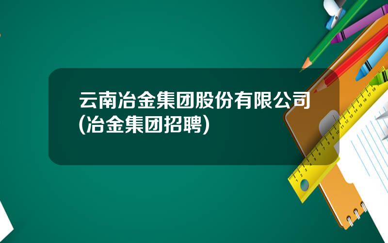 云南冶金集团股份有限公司(冶金集团招聘)