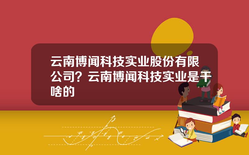 云南博闻科技实业股份有限公司？云南博闻科技实业是干啥的