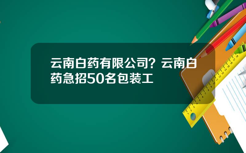 云南白药有限公司？云南白药急招50名包装工