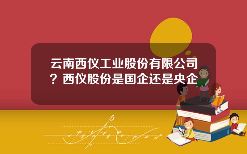 云南西仪工业股份有限公司？西仪股份是国企还是央企