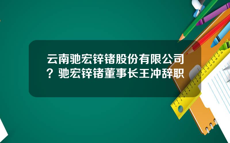 云南驰宏锌锗股份有限公司？驰宏锌锗董事长王冲辞职