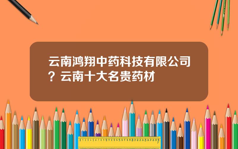 云南鸿翔中药科技有限公司？云南十大名贵药材