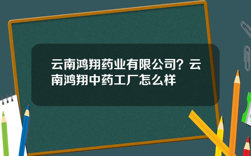 云南鸿翔药业有限公司？云南鸿翔中药工厂怎么样