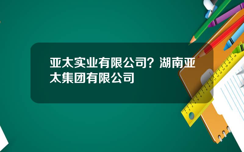 亚太实业有限公司？湖南亚太集团有限公司