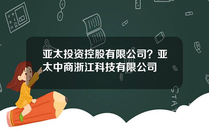 亚太投资控股有限公司？亚太中商浙江科技有限公司