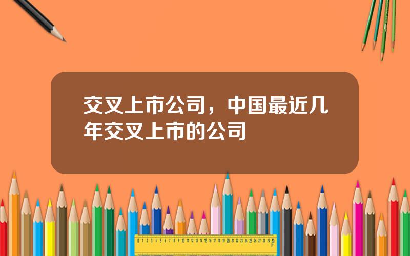 交叉上市公司，中国最近几年交叉上市的公司