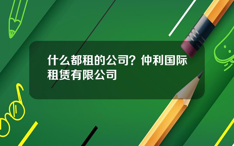 什么都租的公司？仲利国际租赁有限公司