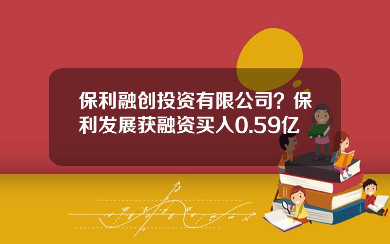 保利融创投资有限公司？保利发展获融资买入0.59亿