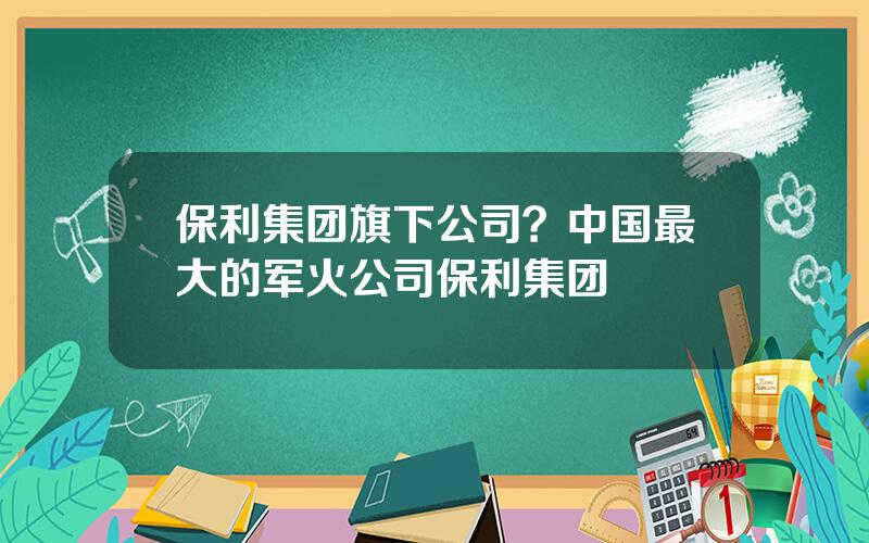 保利集团旗下公司？中国最大的军火公司保利集团