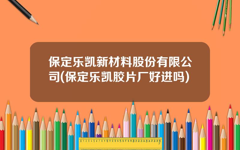 保定乐凯新材料股份有限公司(保定乐凯胶片厂好进吗)