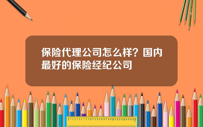 保险代理公司怎么样？国内最好的保险经纪公司