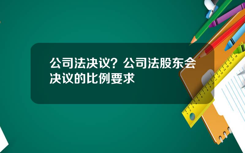 公司法决议？公司法股东会决议的比例要求