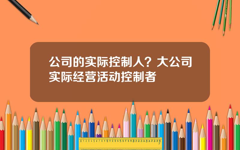 公司的实际控制人？大公司实际经营活动控制者