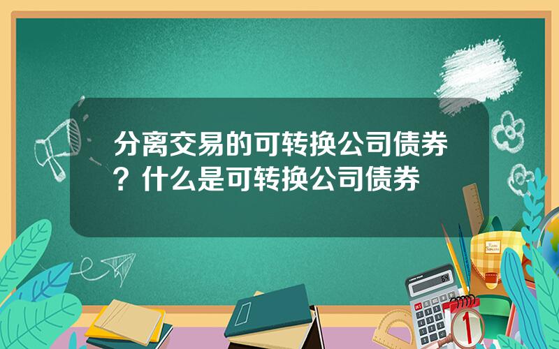 分离交易的可转换公司债券？什么是可转换公司债券