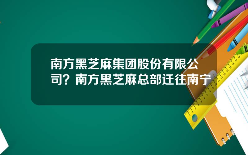 南方黑芝麻集团股份有限公司？南方黑芝麻总部迁往南宁