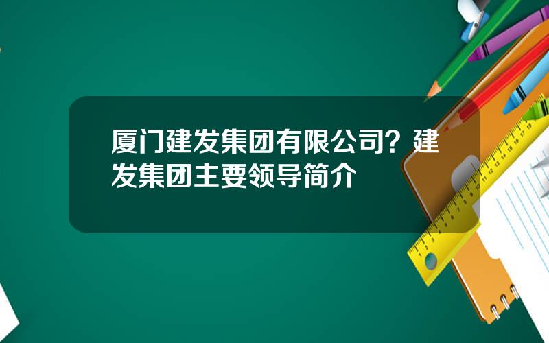 厦门建发集团有限公司？建发集团主要领导简介