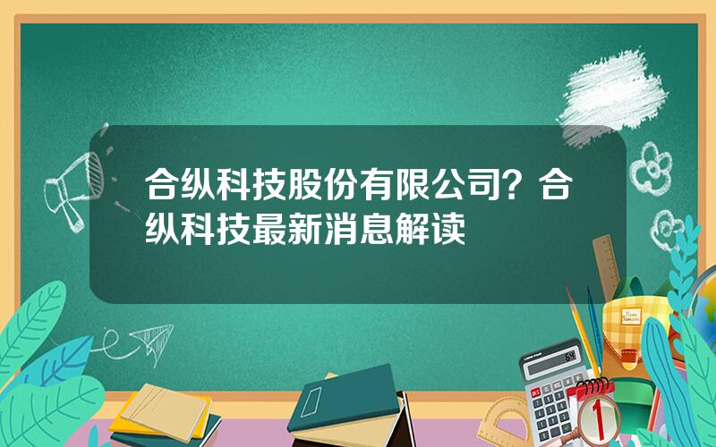 合纵科技股份有限公司？合纵科技最新消息解读