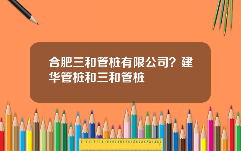 合肥三和管桩有限公司？建华管桩和三和管桩