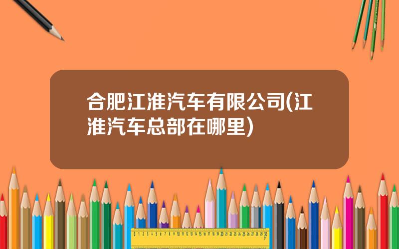 合肥江淮汽车有限公司(江淮汽车总部在哪里)