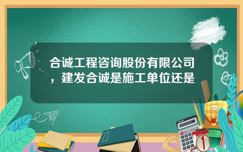 合诚工程咨询股份有限公司，建发合诚是施工单位还是