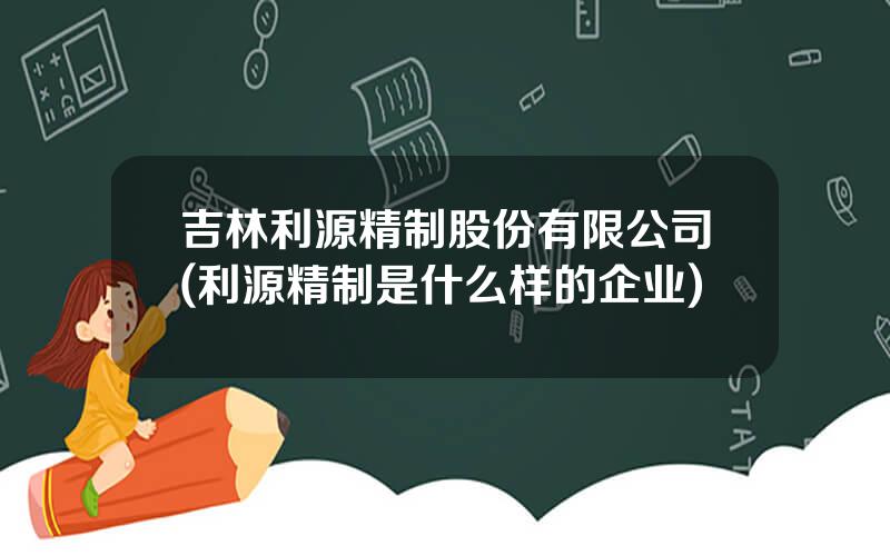 吉林利源精制股份有限公司(利源精制是什么样的企业)