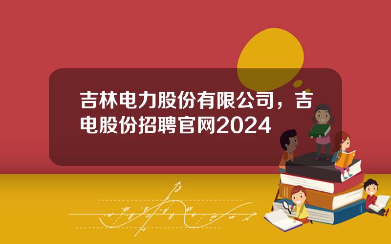 吉林电力股份有限公司，吉电股份招聘官网2024