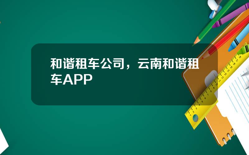 和谐租车公司，云南和谐租车APP