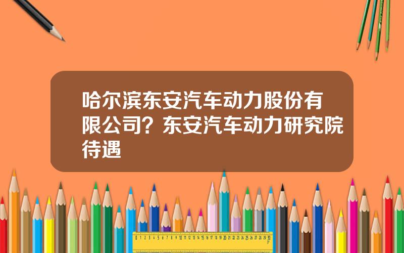 哈尔滨东安汽车动力股份有限公司？东安汽车动力研究院待遇