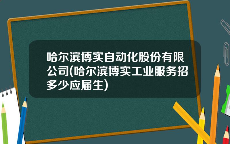 哈尔滨博实自动化股份有限公司(哈尔滨博实工业服务招多少应届生)