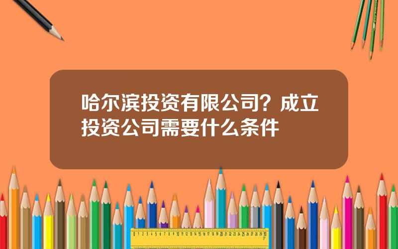 哈尔滨投资有限公司？成立投资公司需要什么条件