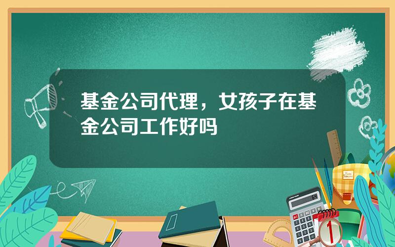 基金公司代理，女孩子在基金公司工作好吗