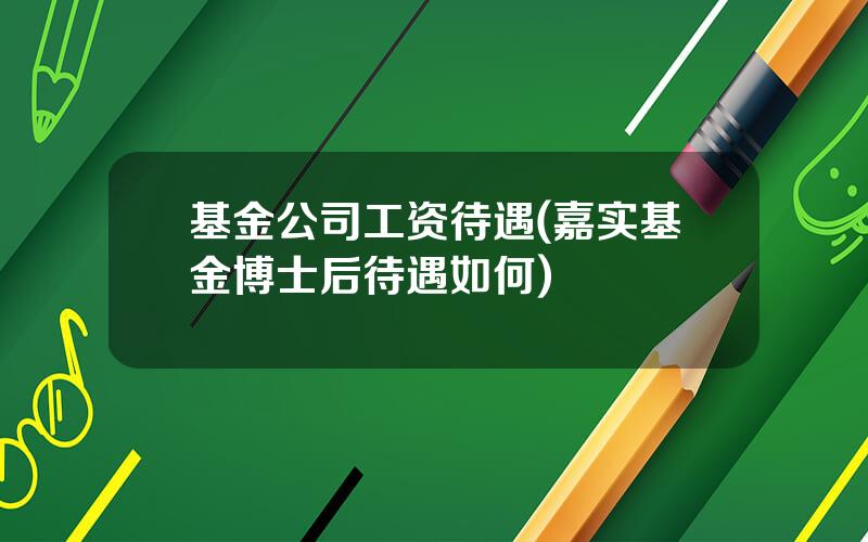 基金公司工资待遇(嘉实基金博士后待遇如何)