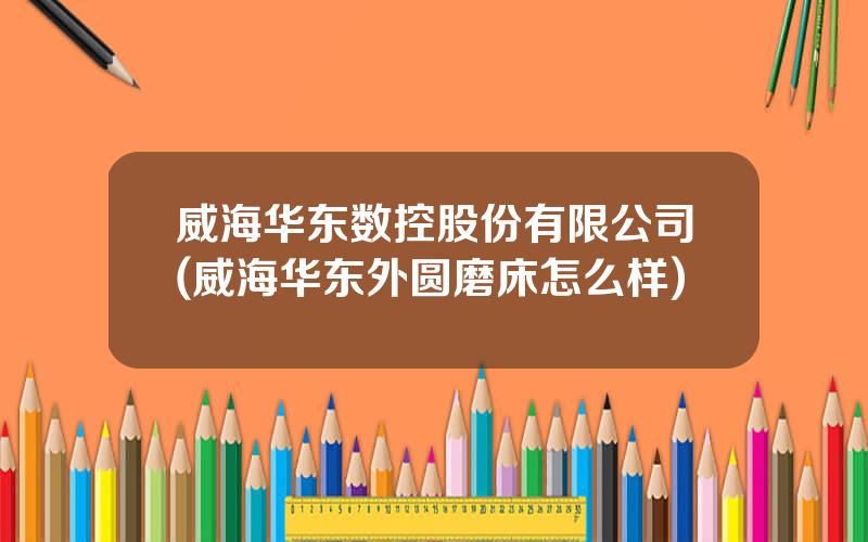 威海华东数控股份有限公司(威海华东外圆磨床怎么样)