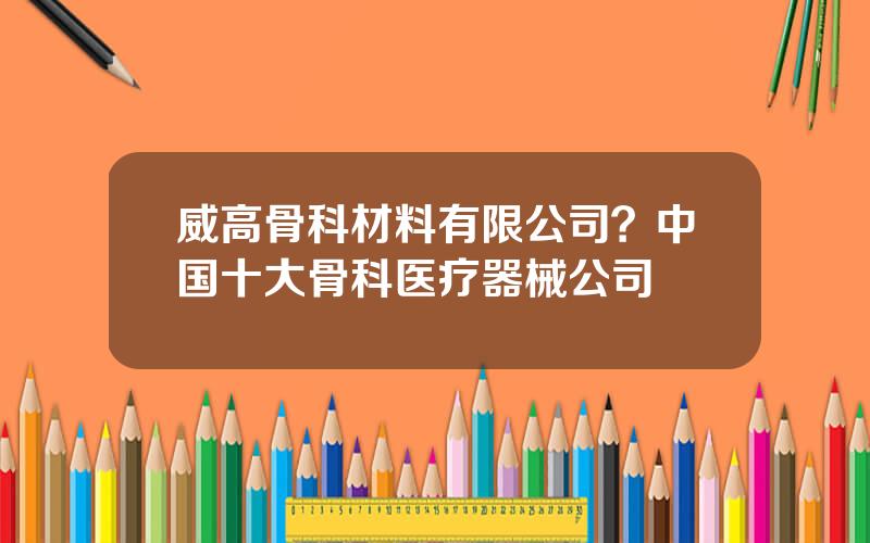 威高骨科材料有限公司？中国十大骨科医疗器械公司