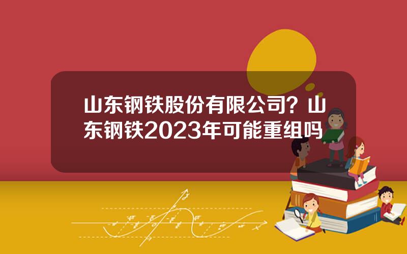 山东钢铁股份有限公司？山东钢铁2023年可能重组吗