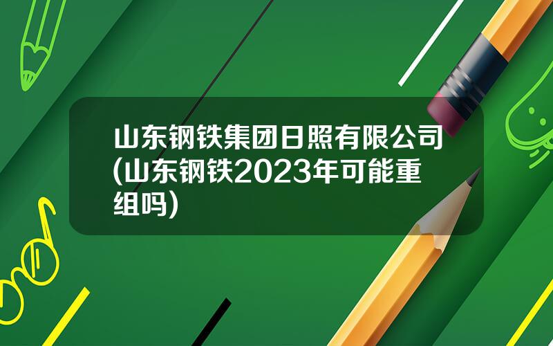 山东钢铁集团日照有限公司(山东钢铁2023年可能重组吗)