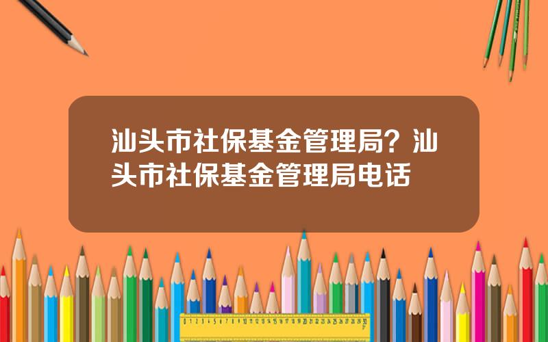 汕头市社保基金管理局？汕头市社保基金管理局电话