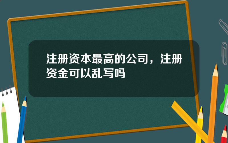 注册资本最高的公司，注册资金可以乱写吗