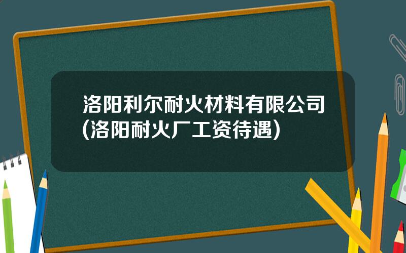 洛阳利尔耐火材料有限公司(洛阳耐火厂工资待遇)