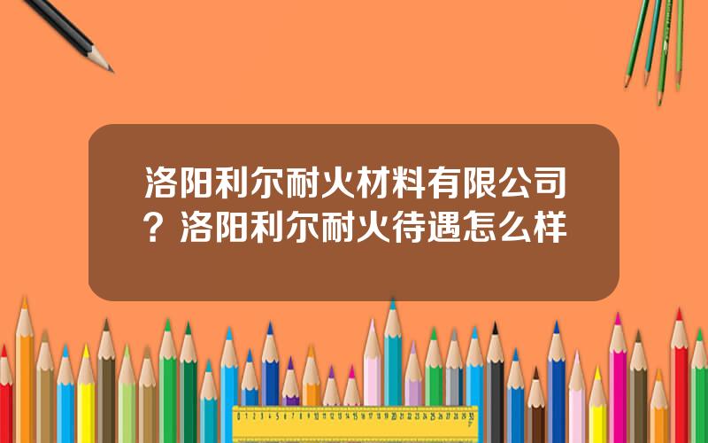 洛阳利尔耐火材料有限公司？洛阳利尔耐火待遇怎么样