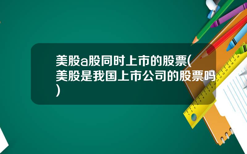 美股a股同时上市的股票(美股是我国上市公司的股票吗)